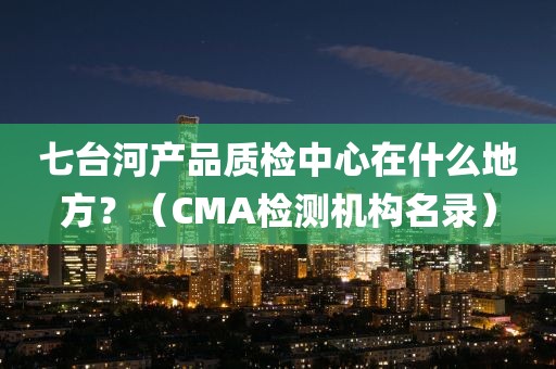 七台河产品质检中心在什么地方？（CMA检测机构名录）