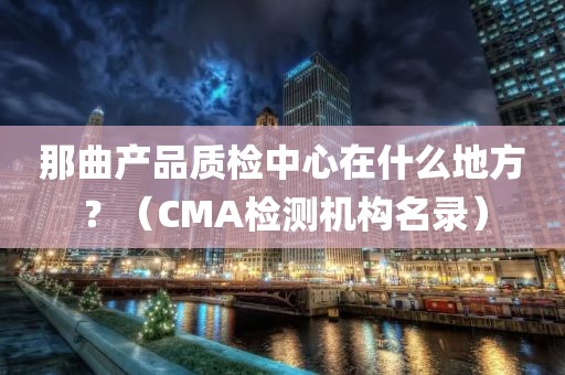 那曲产品质检中心在什么地方？（CMA检测机构名录）