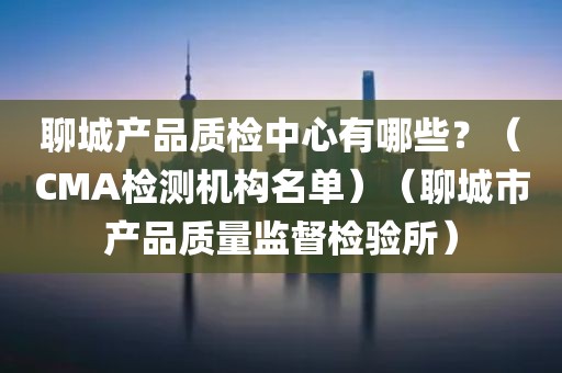 聊城产品质检中心有哪些？（CMA检测机构名单）（聊城市产品质量监督检验所）