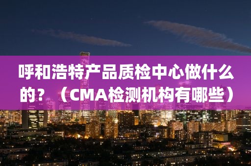 呼和浩特产品质检中心做什么的？（CMA检测机构有哪些）