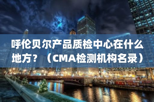 呼伦贝尔产品质检中心在什么地方？（CMA检测机构名录）