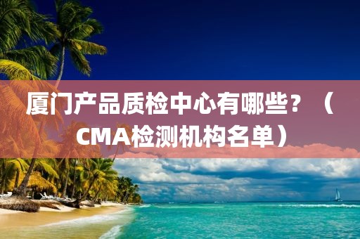 厦门产品质检中心有哪些？（CMA检测机构名单）