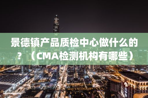 景德镇产品质检中心做什么的？（CMA检测机构有哪些）