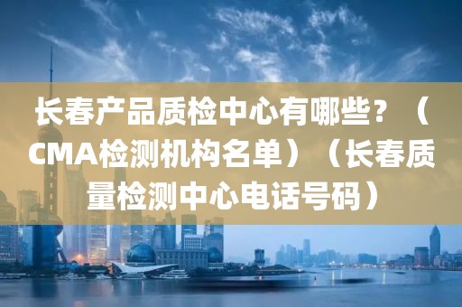 长春产品质检中心有哪些？（CMA检测机构名单）（长春质量检测中心电话号码）