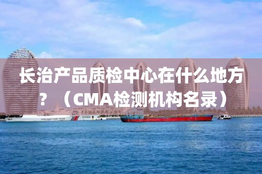 长治产品质检中心在什么地方？（CMA检测机构名录）