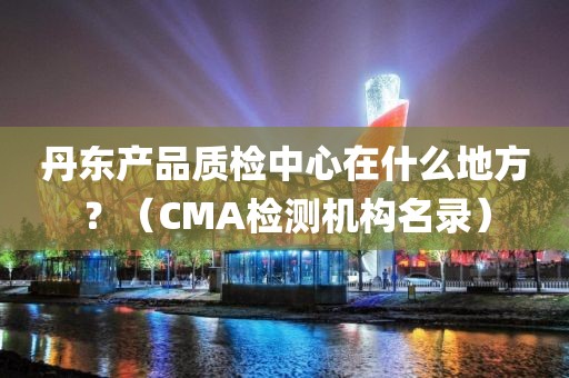 丹东产品质检中心在什么地方？（CMA检测机构名录）