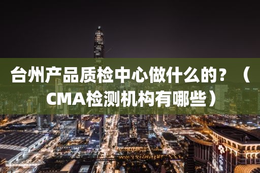 台州产品质检中心做什么的？（CMA检测机构有哪些）