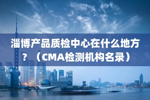 淄博产品质检中心在什么地方？（CMA检测机构名录）