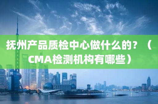 抚州产品质检中心做什么的？（CMA检测机构有哪些）