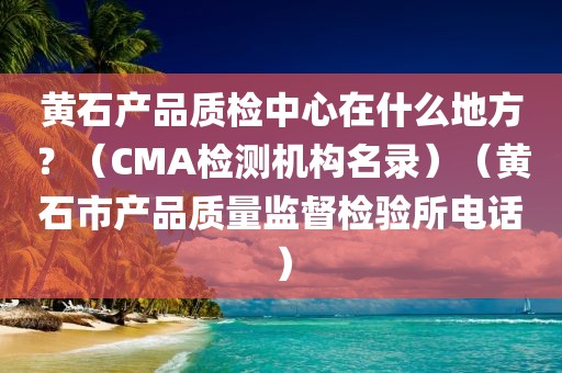 黄石产品质检中心在什么地方？（CMA检测机构名录）（黄石市产品质量监督检验所电话）