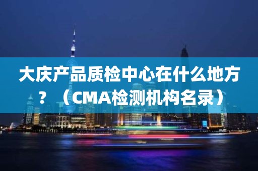 大庆产品质检中心在什么地方？（CMA检测机构名录）