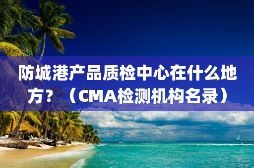 防城港产品质检中心在什么地方？（CMA检测机构名录）