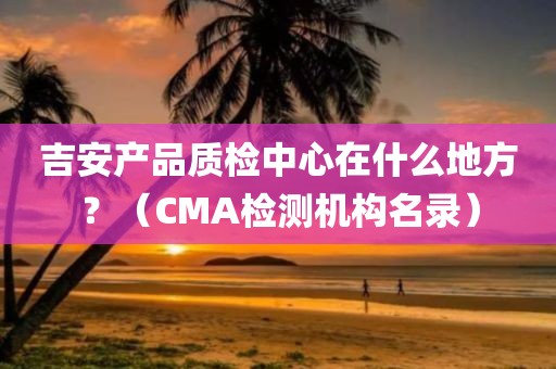 吉安产品质检中心在什么地方？（CMA检测机构名录）